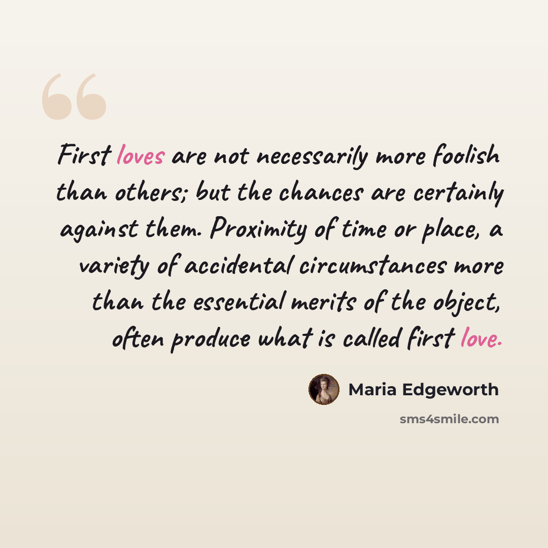 “First loves are not necessarily more foolish than others; but the chances are certainly against them. Proximity of time or place, a variety of accidental circumstances more than the essential merits of the object, often produce what is called first love.” quote by Maria Edgeworth