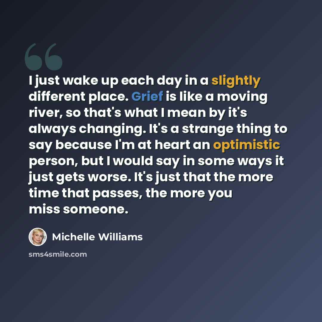 “I just wake up each day in a slightly different place. Grief is like a moving river, so that's what I mean by it's always changing. It's a strange thing to say because I'm at heart an optimistic person, but I would say in some ways it just gets worse. It's just that the more time that passes, the…” quote by Michelle Williams