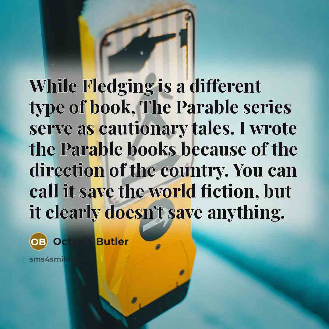 “While Fledging is a different type of book, The Parable series serve as cautionary tales. I wrote the Parable books because of the direction of the country. You can call it save the world fiction, but it clearly doesn't save anything.” quote by Octavia Butler