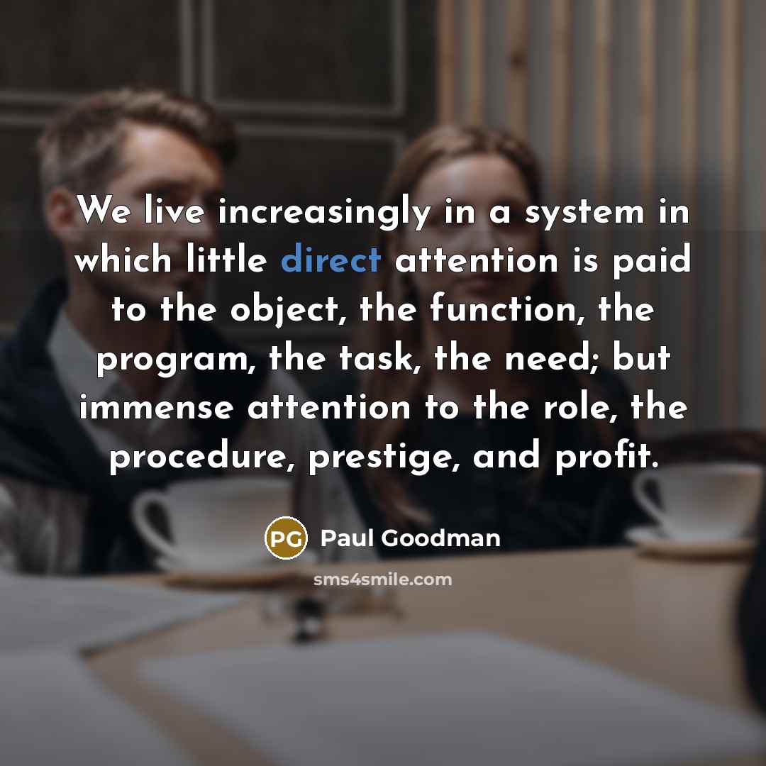 “We live increasingly in a system in which little direct attention is paid to the object, the function, the program, the task, the need; but immense attention to the role, the procedure, prestige, and profit.” quote by Paul Goodman