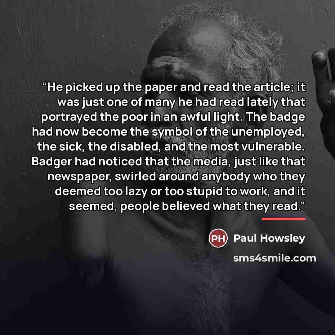 “He picked up the paper and read the article; it was just one of many he had read lately that portrayed the poor in an awful light. The badge had now become the symbol of the unemployed, the sick, the disabled, and the most vulnerable. Badger had noticed that the media, just like that newspaper…” quote by Paul Howsley