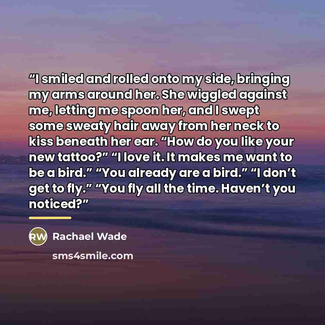 “I smiled and rolled onto my side, bringing my arms around her. She wiggled against me, letting me spoon her, and I swept some sweaty hair away from her neck to kiss beneath her ear. “How do you like your new tattoo?” “I love it. It makes me want to be a bird.” “You already are a bird.” “I don’t…” quote by Rachael Wade