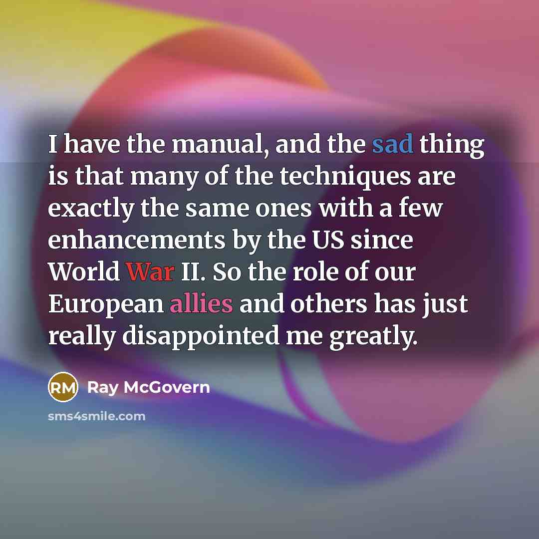 “I have the manual, and the sad thing is that many of the techniques are exactly the same ones with a few enhancements by the US since World War II. So the role of our European allies and others has just really disappointed me greatly.” quote by Ray McGovern