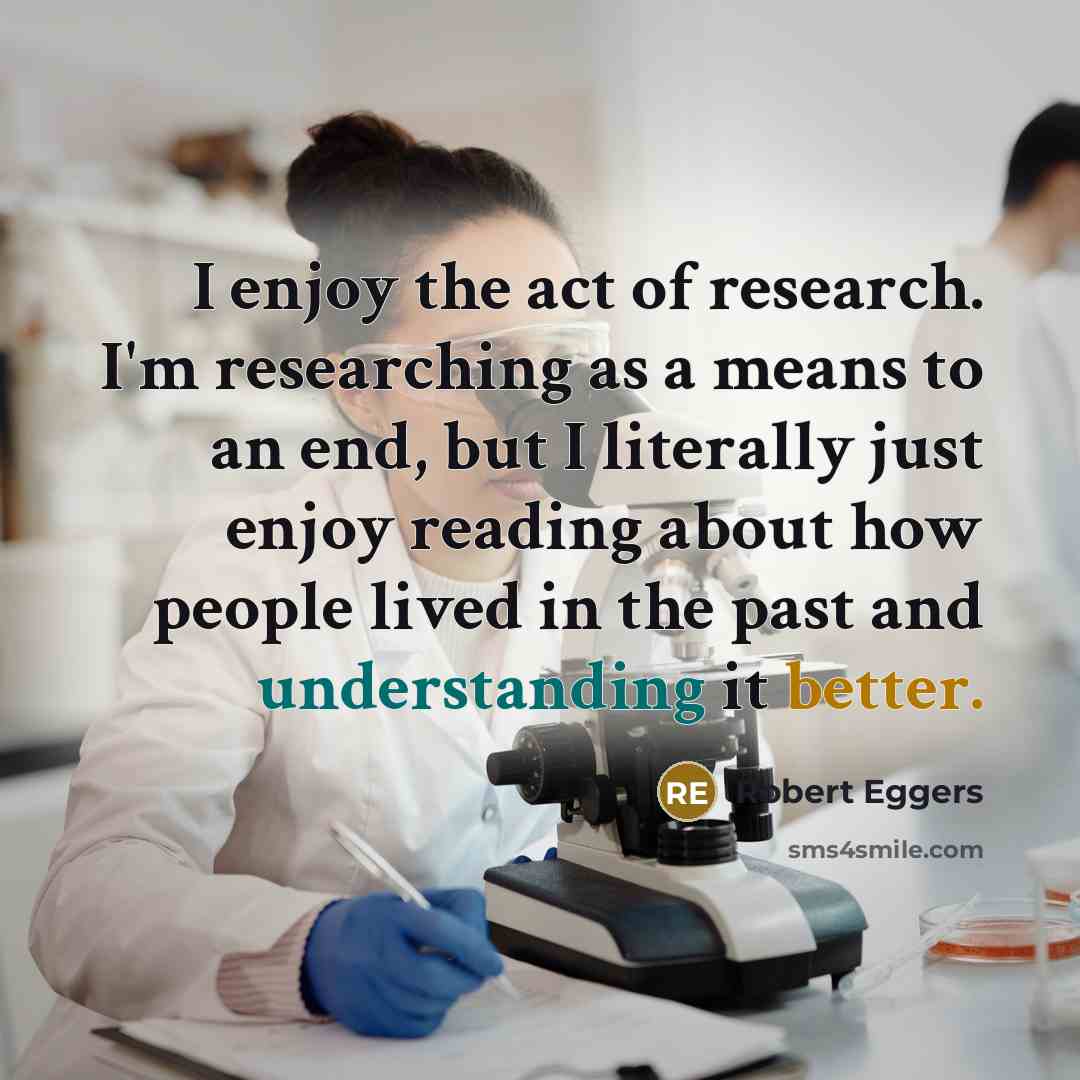 “I enjoy the act of research. I'm researching as a means to an end, but I literally just enjoy reading about how people lived in the past and understanding it better.” quote by Robert Eggers