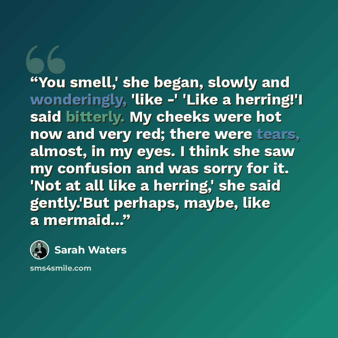 “You smell,' she began, slowly and wonderingly, 'like -' 'Like a herring!'I said bitterly. My cheeks were hot now and very red; there were tears, almost, in my eyes. I think she saw my confusion and was sorry for it. 'Not at all like a herring,' she said gently.'But perhaps, maybe, like a mermaid...” quote by Sarah Waters