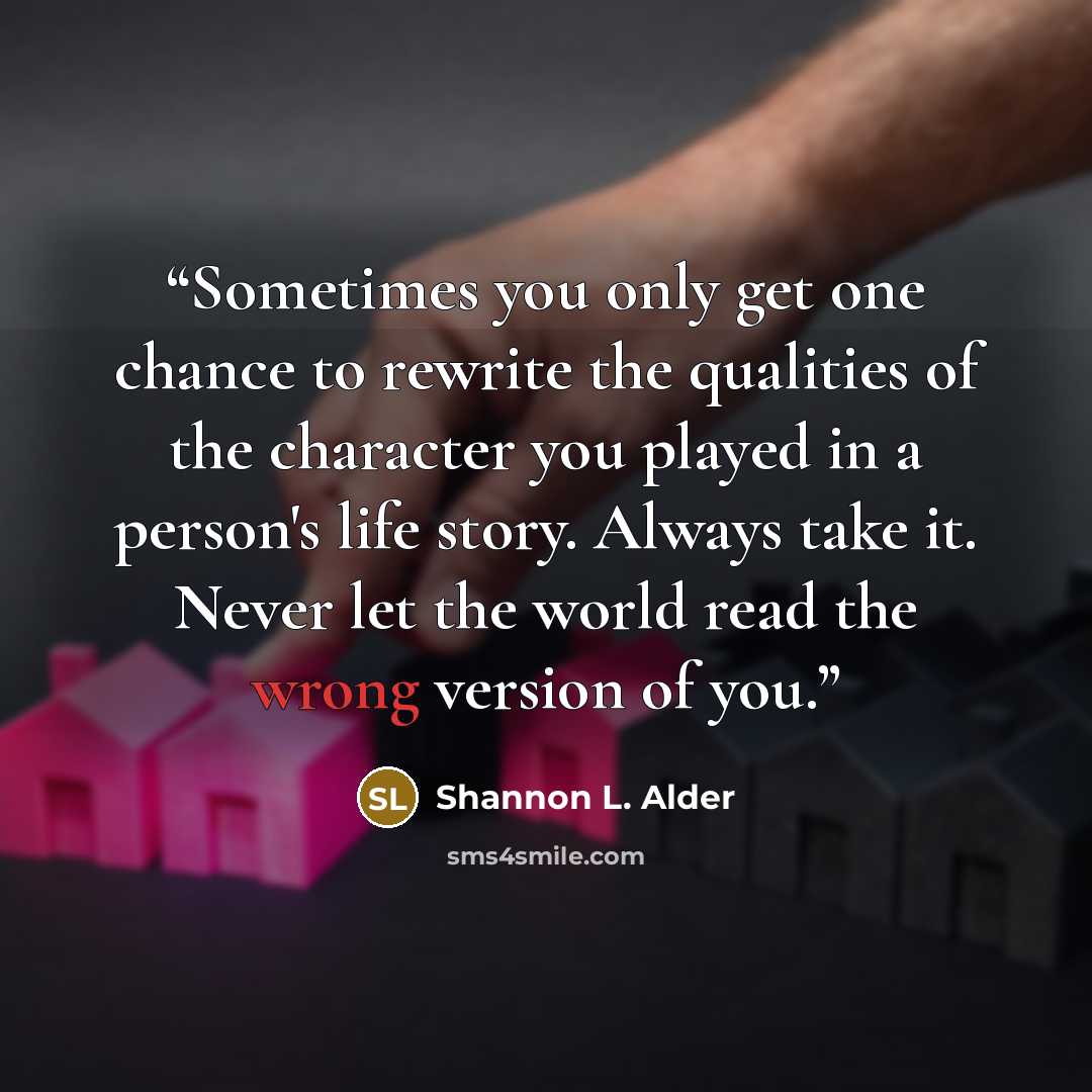 “Sometimes you only get one chance to rewrite the qualities of the character you played in a person's life story. Always take it. Never let the world read the wrong version of you.” quote by Shannon L. Alder