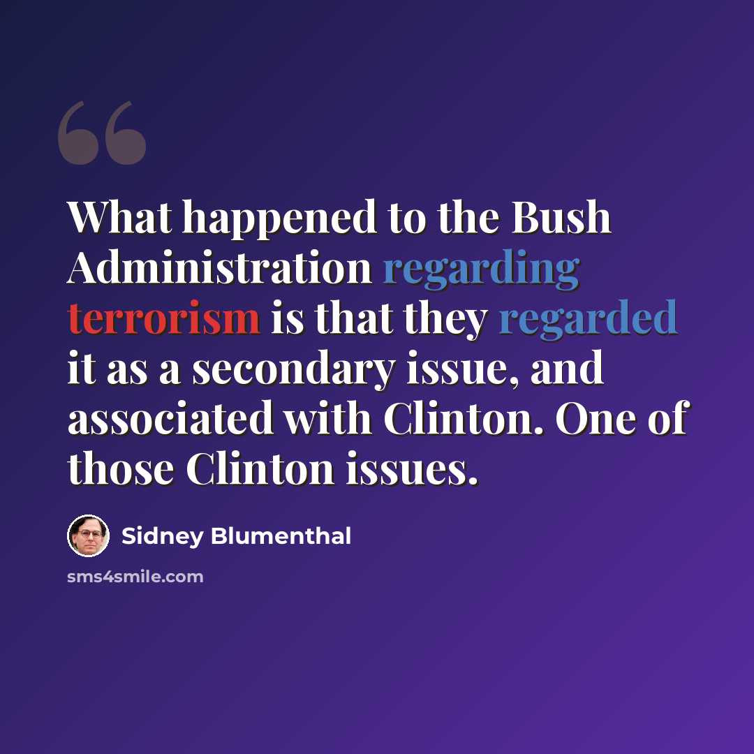 “What happened to the Bush Administration regarding terrorism is that they regarded it as a secondary issue, and associated with Clinton. One of those Clinton issues.” quote by Sidney Blumenthal