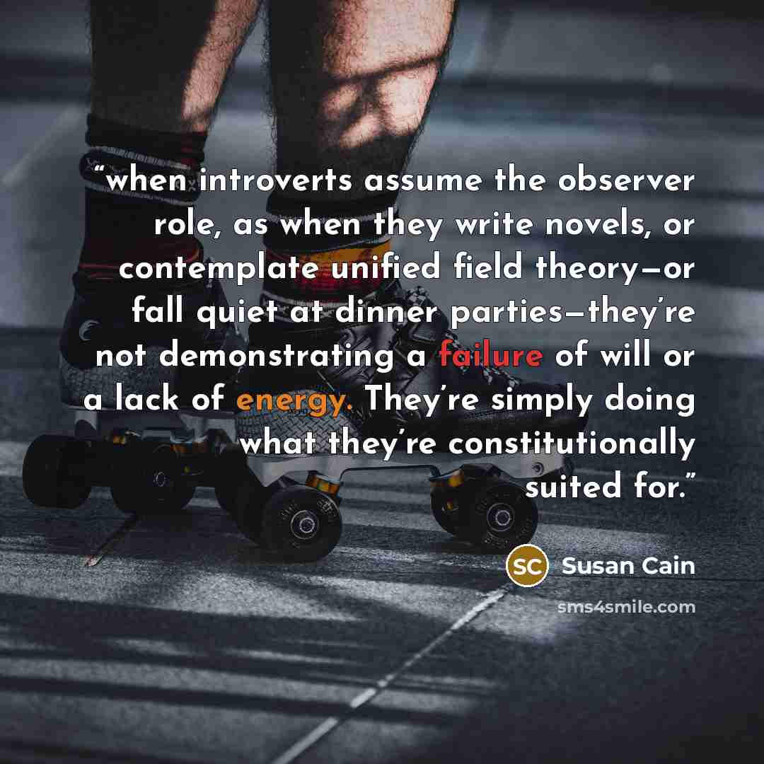 “when introverts assume the observer role, as when they write novels, or contemplate unified field theory—or fall quiet at dinner parties—they’re not demonstrating a failure of will or a lack of energy. They’re simply doing what they’re constitutionally suited for.” quote by Susan Cain