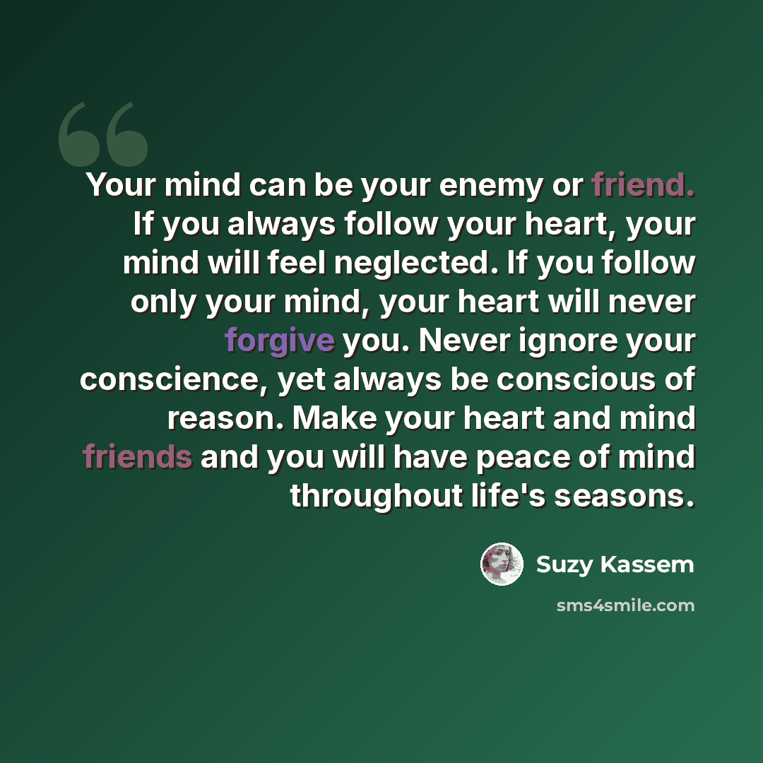 “Your mind can be your enemy or friend. If you always follow your heart, your mind will feel neglected. If you follow only your mind, your heart will never forgive you. Never ignore your conscience, yet always be conscious of reason. Make your heart and mind friends and you will have peace of mind…” quote by Suzy Kassem