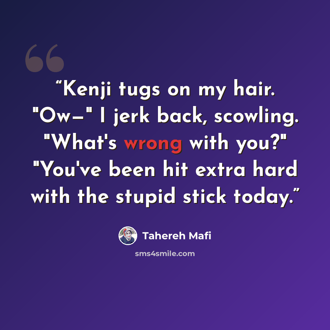 “Kenji tugs on my hair. "Ow—" I jerk back, scowling. "What's wrong with you?" "You've been hit extra hard with the stupid stick today.” quote by Tahereh Mafi
