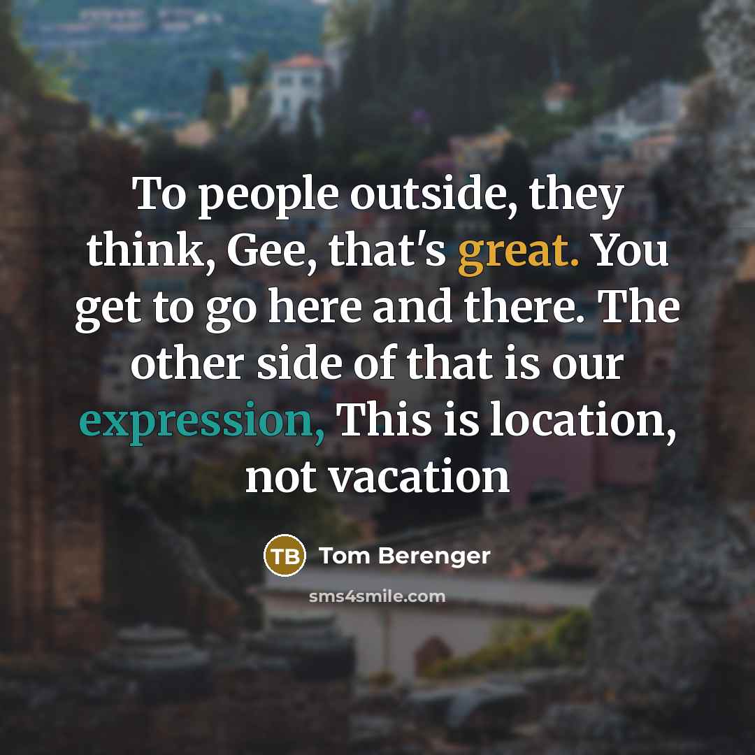 “To people outside, they think, Gee, that's great. You get to go here and there. The other side of that is our expression, This is location, not vacation” quote by Tom Berenger