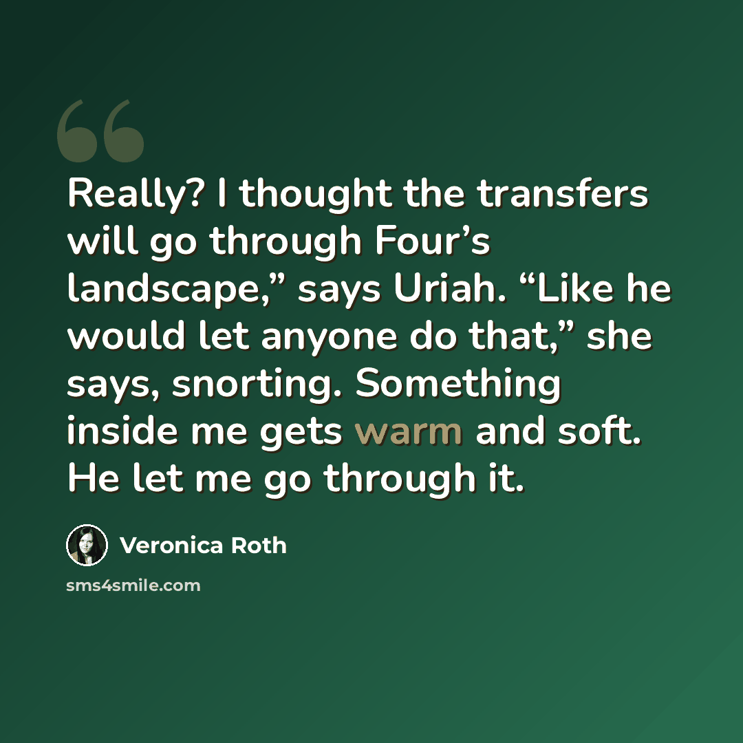 “Really? I thought the transfers will go through Four’s landscape,” says Uriah. “Like he would let anyone do that,” she says, snorting. Something inside me gets warm and soft. He let me go through it.” quote by Veronica Roth