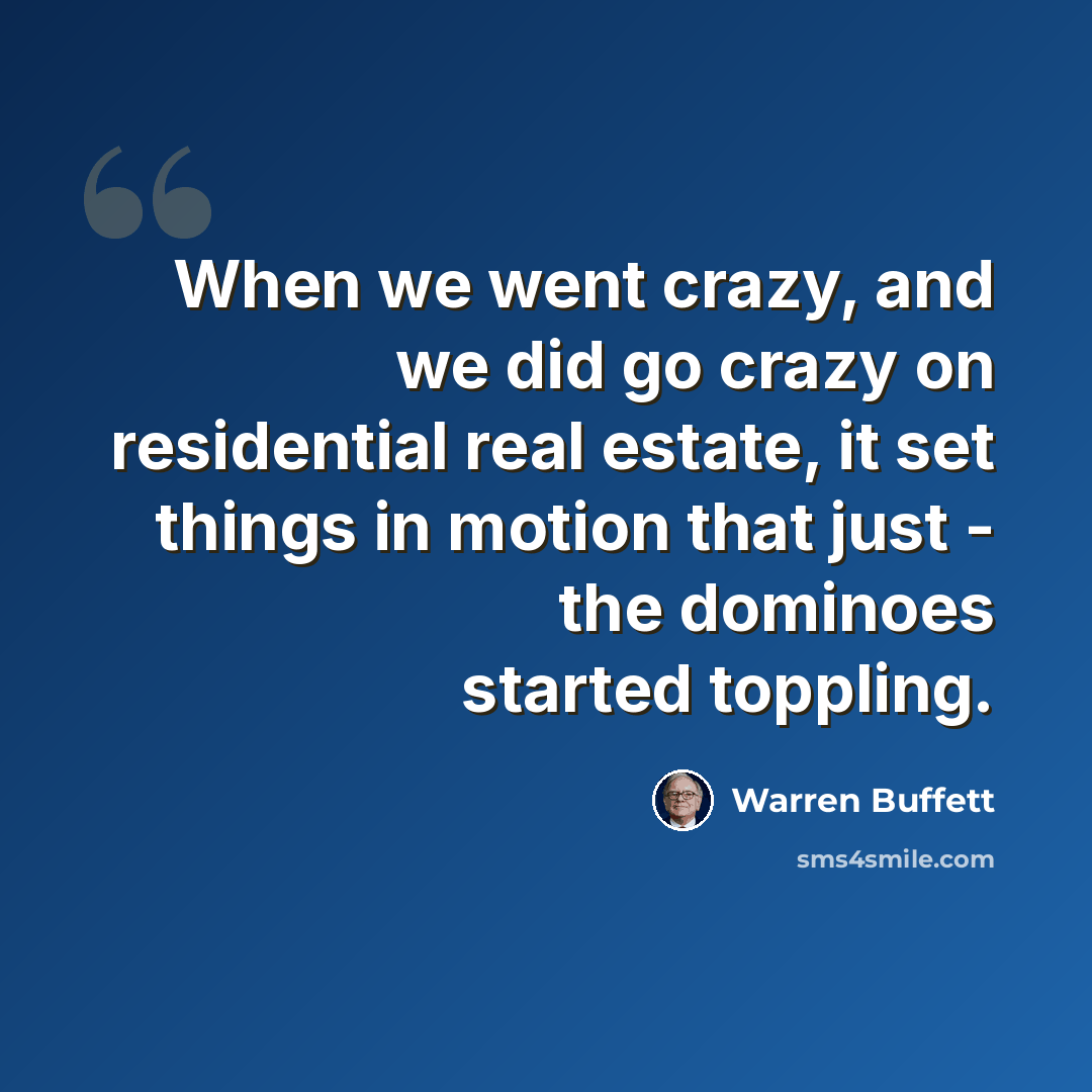 “When we went crazy, and we did go crazy on residential real estate, it set things in motion that just - the dominoes started toppling.” quote by Warren Buffett