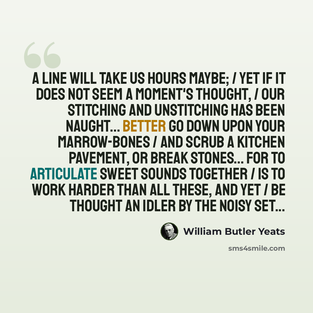 “A line will take us hours maybe; / Yet if it does not seem a moment's thought, / Our stitching and unstitching has been naught... Better go down upon your marrow-bones / And scrub a kitchen pavement, or break stones... For to articulate sweet sounds together / Is to work harder than all these, and…” quote by William Butler Yeats