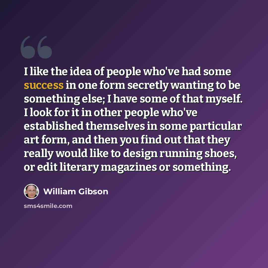 “I like the idea of people who've had some success in one form secretly wanting to be something else; I have some of that myself. I look for it in other people who've established themselves in some particular art form, and then you find out that they really would like to design running shoes, or…” quote by William Gibson