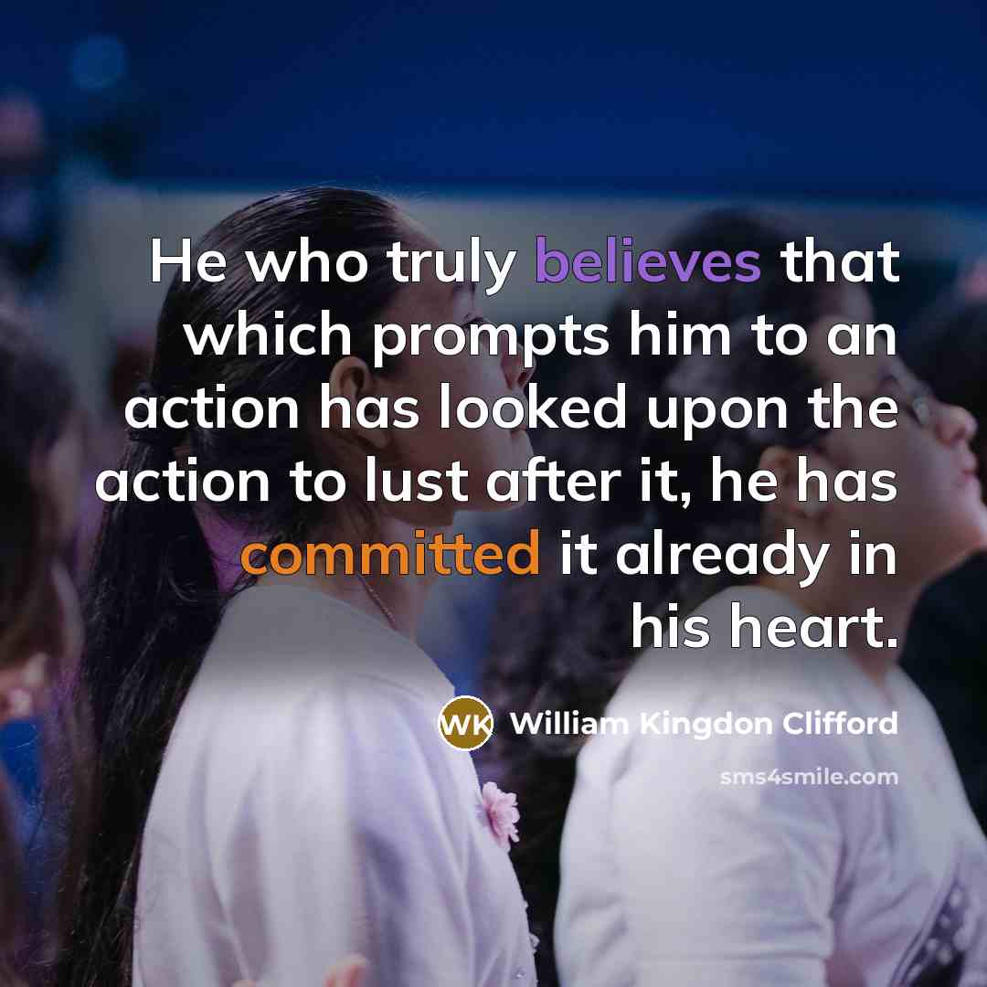 “He who truly believes that which prompts him to an action has looked upon the action to lust after it, he has committed it already in his heart.” quote by William Kingdon Clifford