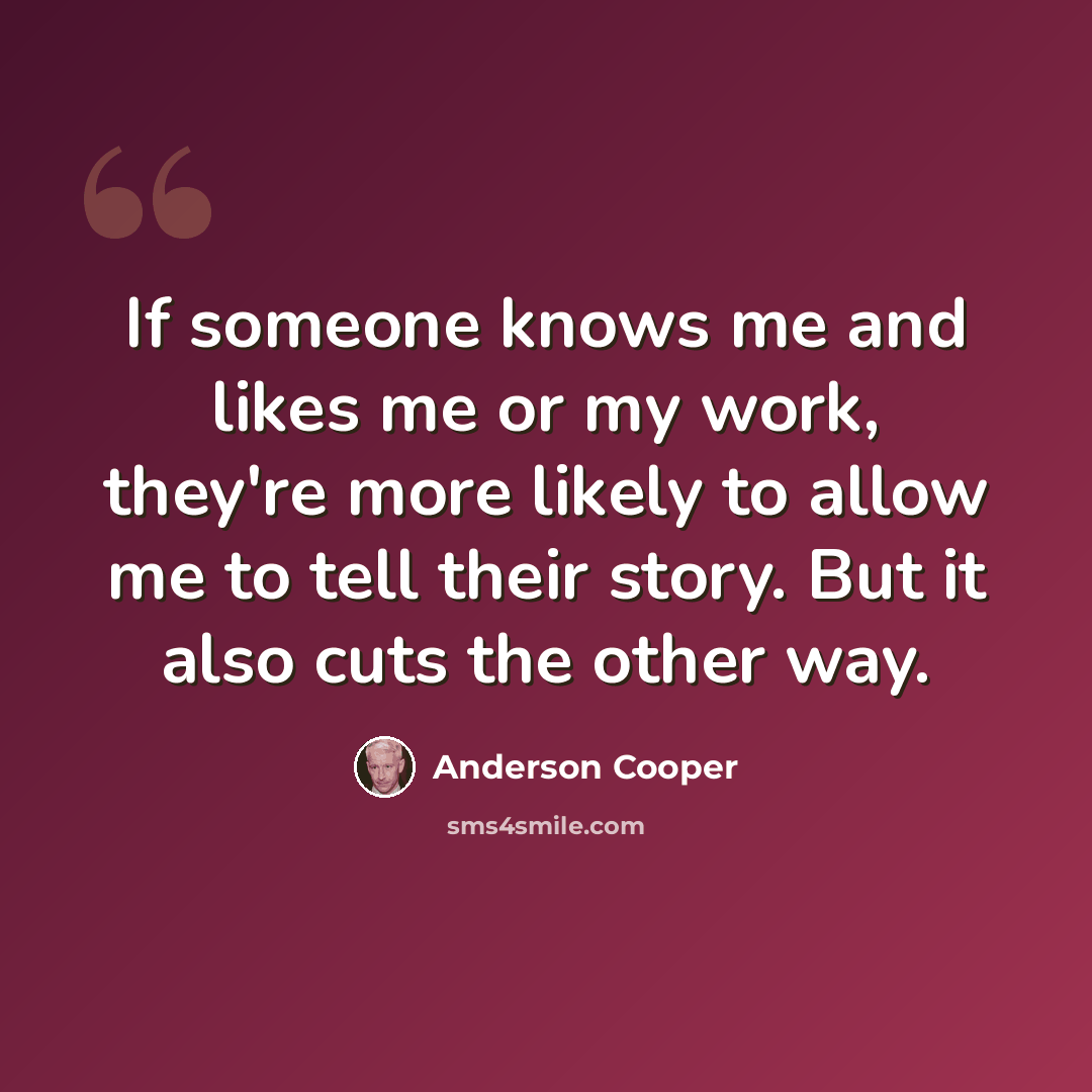 “If someone knows me and likes me or my work, they're more likely to allow me to tell their story. But it also cuts the other way.” quote by Anderson Cooper