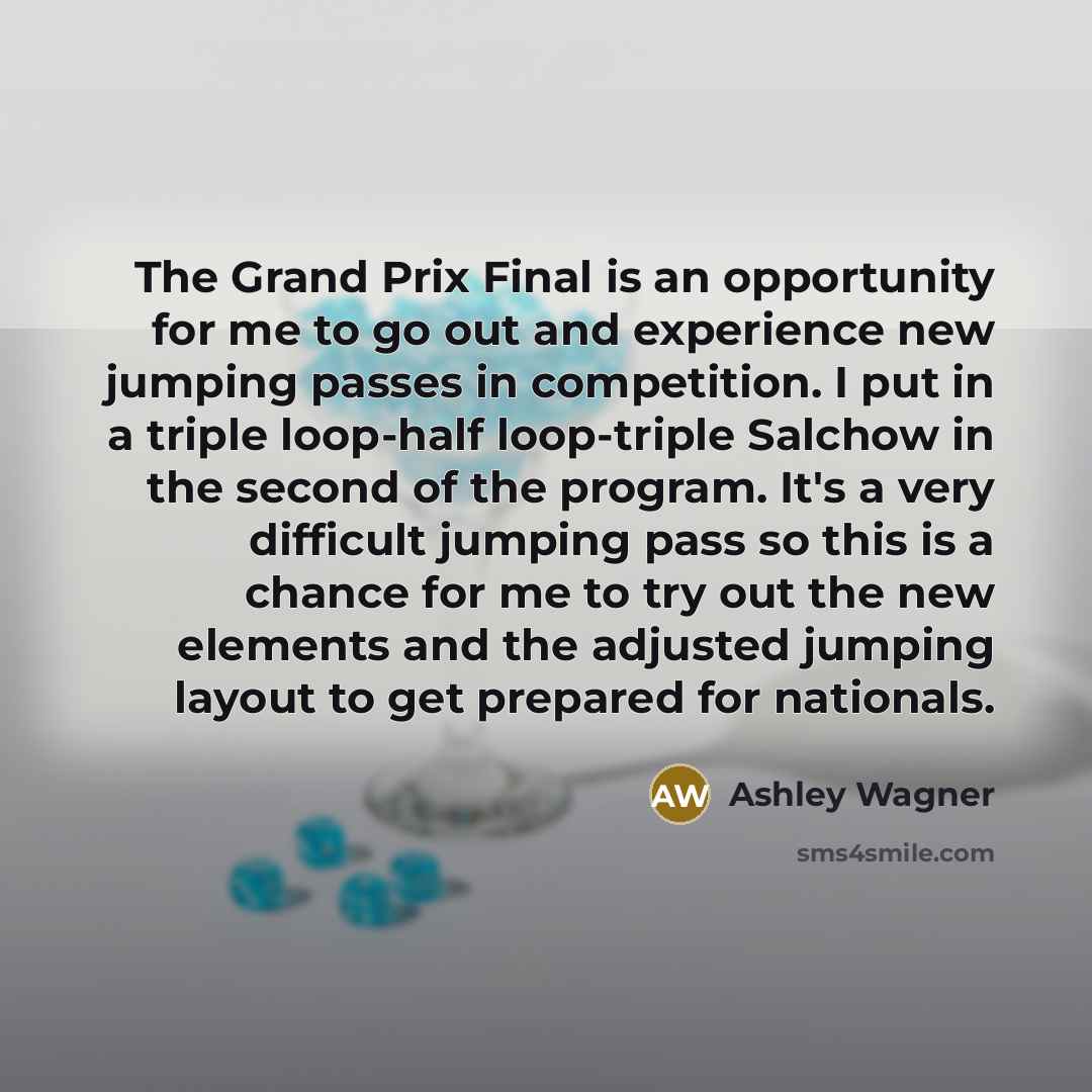 “The Grand Prix Final is an opportunity for me to go out and experience new jumping passes in competition. I put in a triple loop-half loop-triple Salchow in the second of the program. It's a very difficult jumping pass so this is a chance for me to try out the new elements and the adjusted jumping…” quote by Ashley Wagner