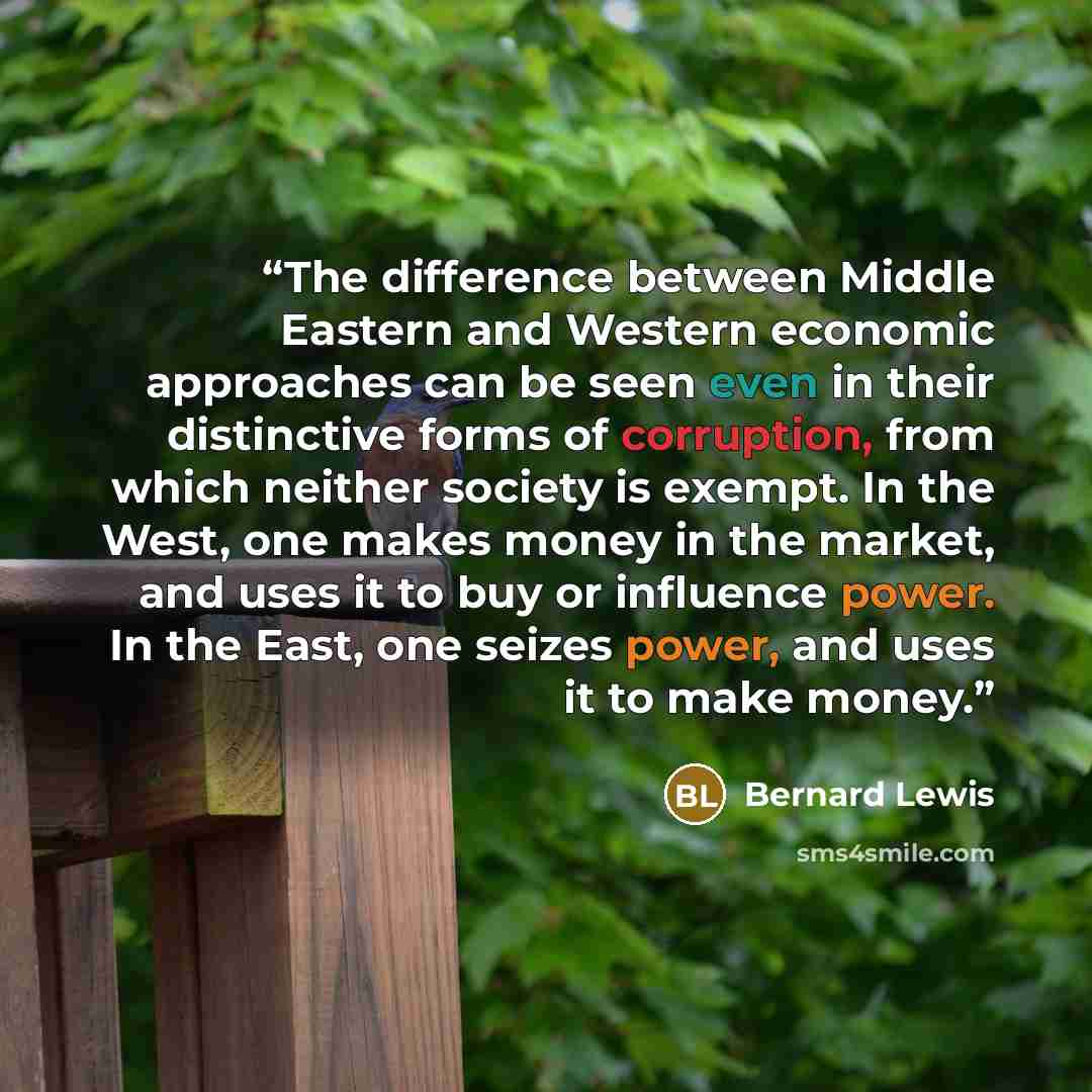 “The difference between Middle Eastern and Western economic approaches can be seen even in their distinctive forms of corruption, from which neither society is exempt. In the West, one makes money in the market, and uses it to buy or influence power. In the East, one seizes power, and uses it to…” quote by Bernard Lewis