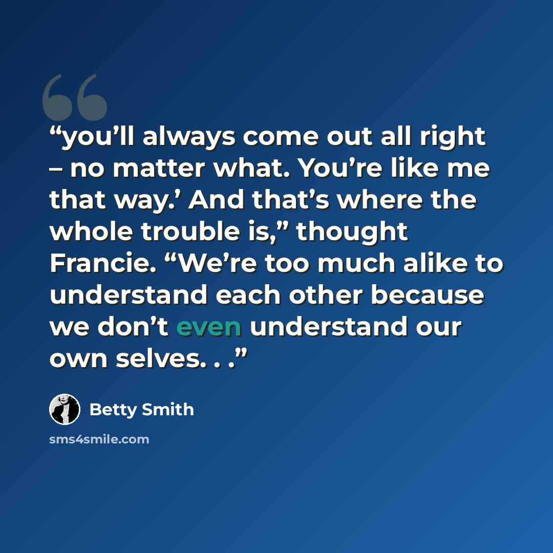 “you’ll always come out all right – no matter what. You’re like me that way.’ And that’s where the whole trouble is,” thought Francie. “We’re too much alike to understand each other because we don’t even understand our own selves. . .” quote by Betty Smith