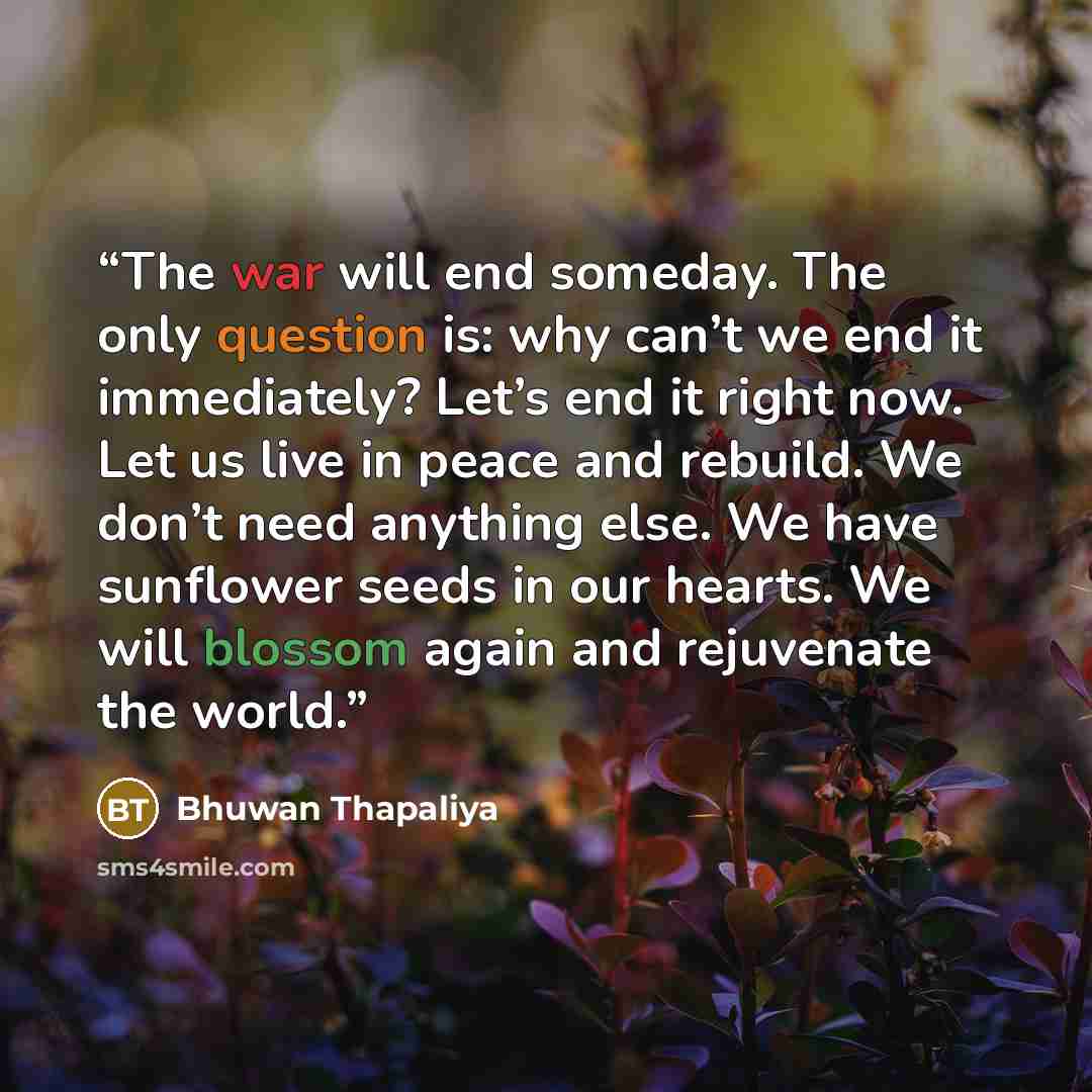 “The war will end someday. The only question is: why can’t we end it immediately? Let’s end it right now. Let us live in peace and rebuild. We don’t need anything else. We have sunflower seeds in our hearts. We will blossom again and rejuvenate the world.” quote by Bhuwan Thapaliya