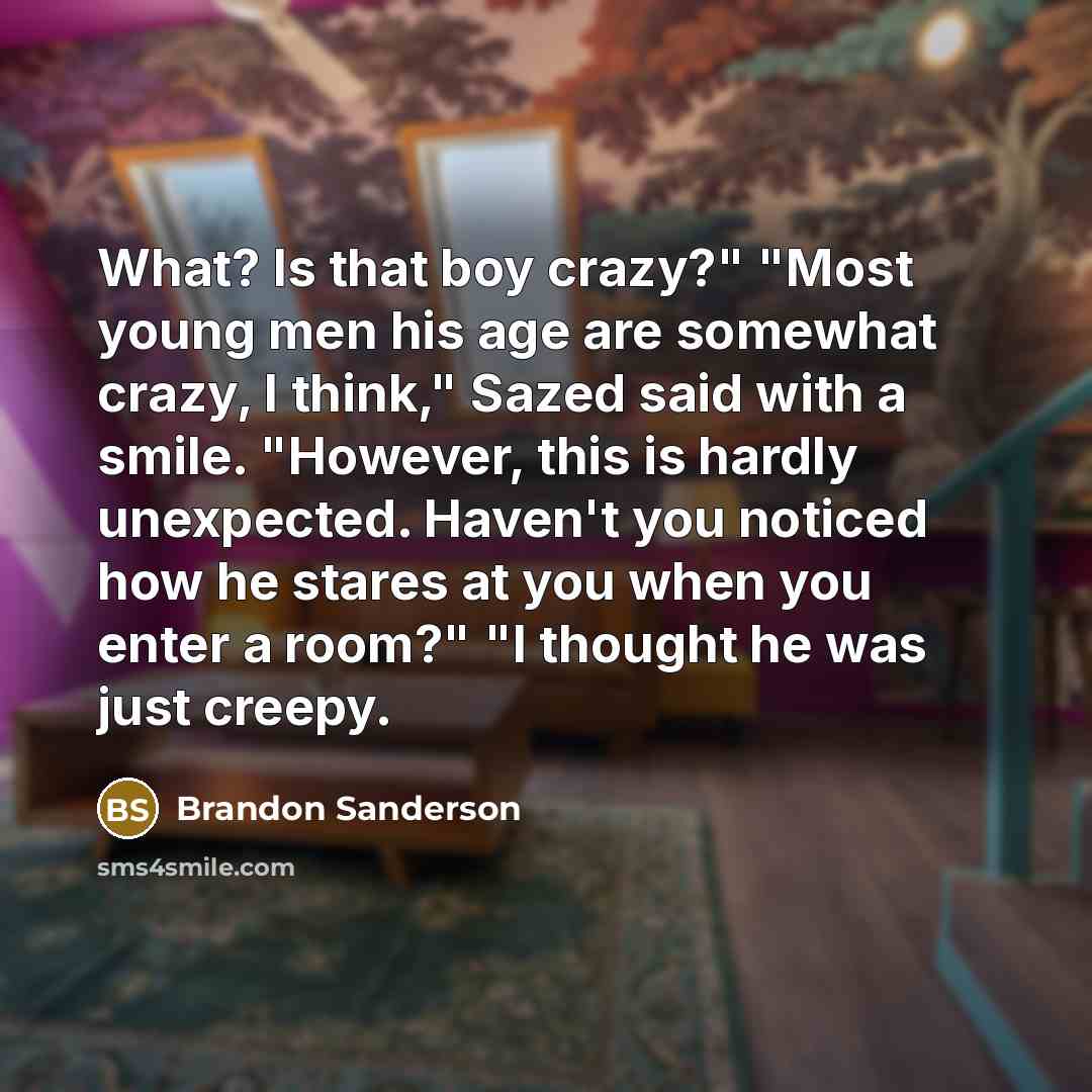 “What? Is that boy crazy?" "Most young men his age are somewhat crazy, I think," Sazed said with a smile. "However, this is hardly unexpected. Haven't you noticed how he stares at you when you enter a room?" "I thought he was just creepy.” quote by Brandon Sanderson