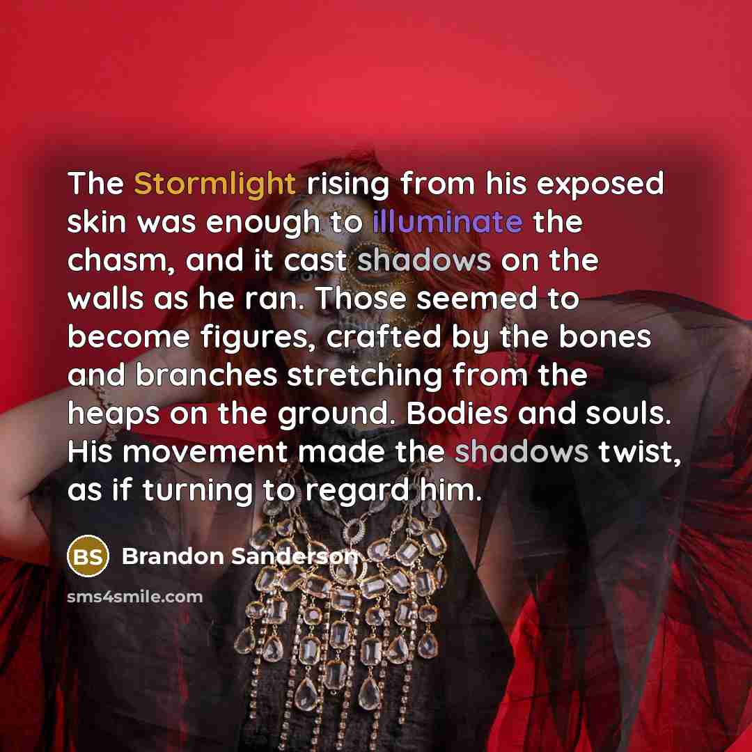 “The Stormlight rising from his exposed skin was enough to illuminate the chasm, and it cast shadows on the walls as he ran. Those seemed to become figures, crafted by the bones and branches stretching from the heaps on the ground. Bodies and souls. His movement made the shadows twist, as if…” quote by Brandon Sanderson