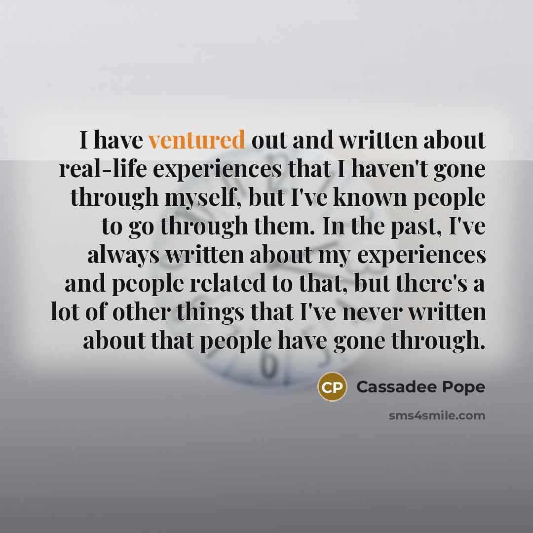 “I have ventured out and written about real-life experiences that I haven't gone through myself, but I've known people to go through them. In the past, I've always written about my experiences and people related to that, but there's a lot of other things that I've never written about that people…” quote by Cassadee Pope