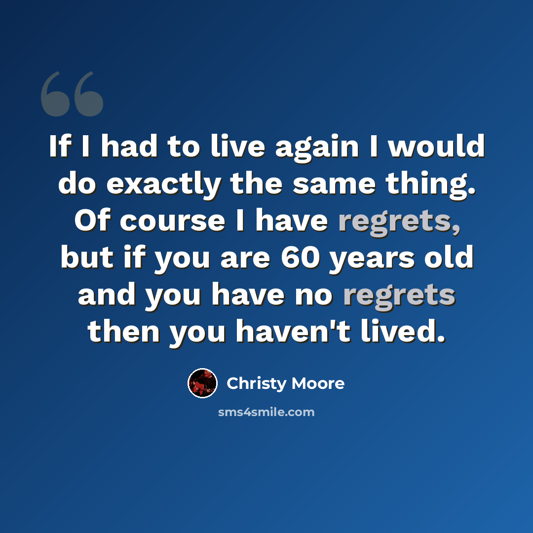 “If I had to live again I would do exactly the same thing. Of course I have regrets, but if you are 60 years old and you have no regrets then you haven't lived.” quote by Christy Moore