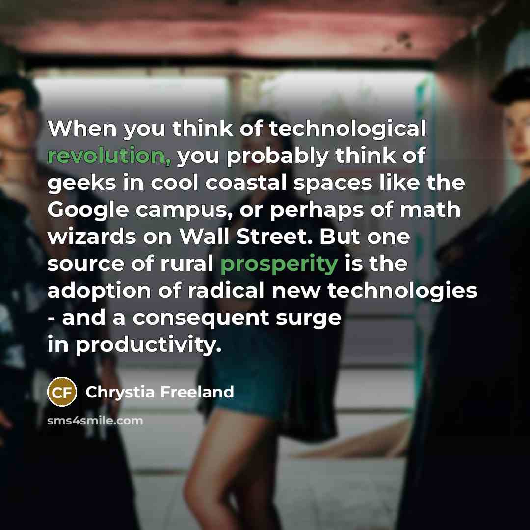 “When you think of technological revolution, you probably think of geeks in cool coastal spaces like the Google campus, or perhaps of math wizards on Wall Street. But one source of rural prosperity is the adoption of radical new technologies - and a consequent surge in productivity.” quote by Chrystia Freeland