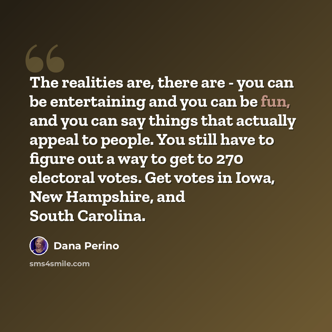 “The realities are, there are - you can be entertaining and you can be fun, and you can say things that actually appeal to people. You still have to figure out a way to get to 270 electoral votes. Get votes in Iowa, New Hampshire, and South Carolina.” quote by Dana Perino
