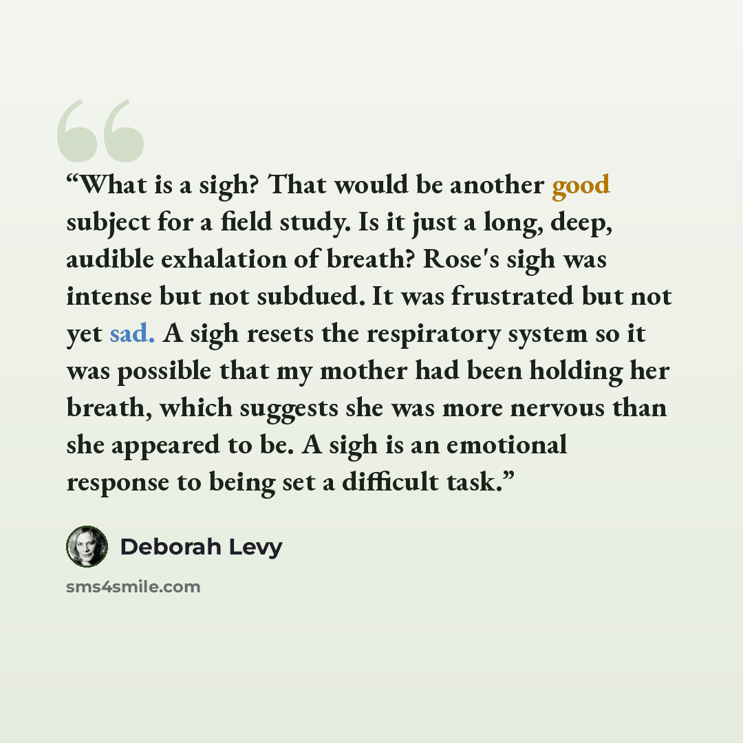“What is a sigh? That would be another good subject for a field study. Is it just a long, deep, audible exhalation of breath? Rose's sigh was intense but not subdued. It was frustrated but not yet sad. A sigh resets the respiratory system so it was possible that my mother had been holding her…” quote by Deborah Levy