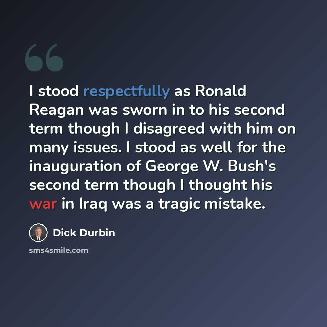 “I stood respectfully as Ronald Reagan was sworn in to his second term though I disagreed with him on many issues. I stood as well for the inauguration of George W. Bush's second term though I thought his war in Iraq was a tragic mistake.” quote by Dick Durbin