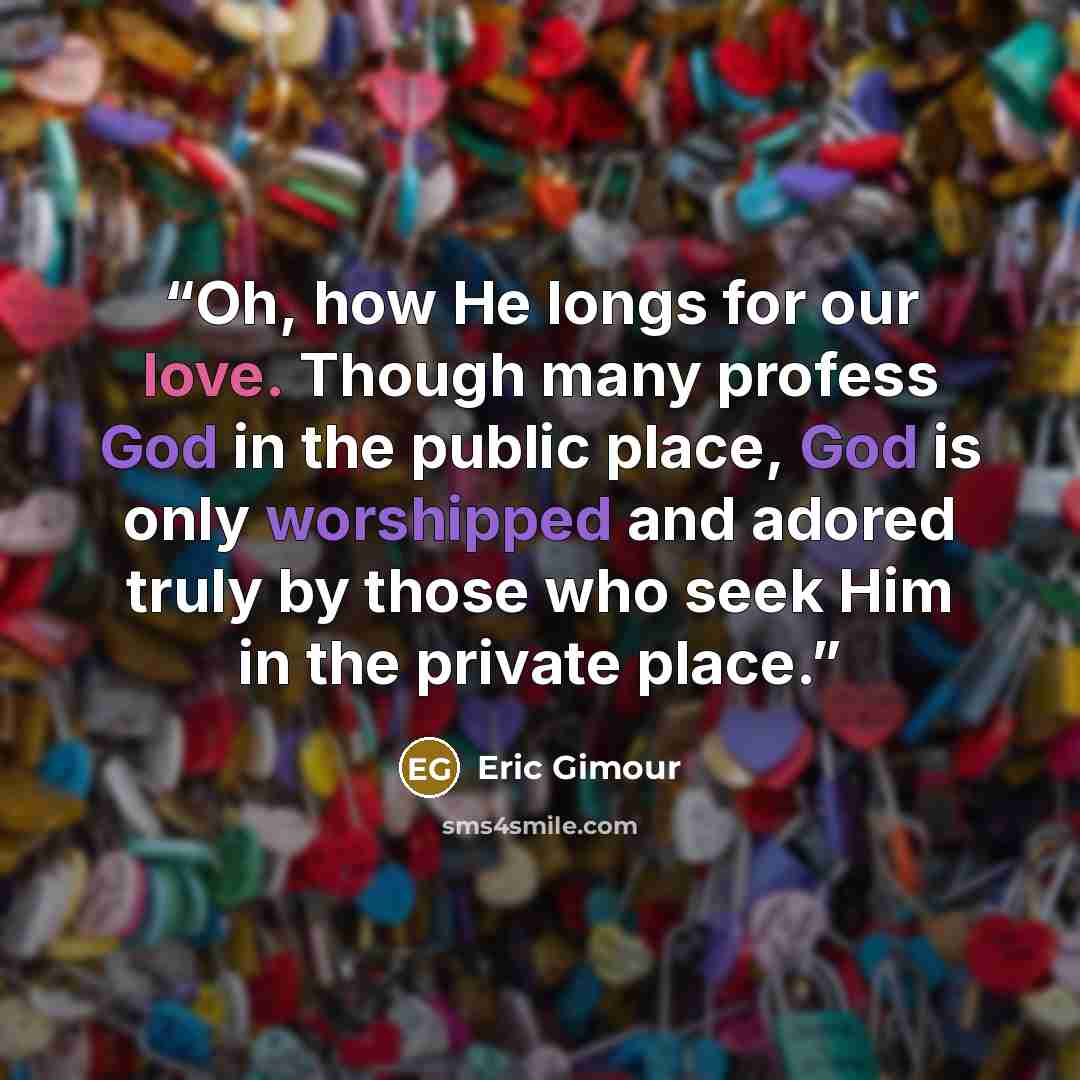 “Oh, how He longs for our love. Though many profess God in the public place, God is only worshipped and adored truly by those who seek Him in the private place.” quote by Eric Gimour