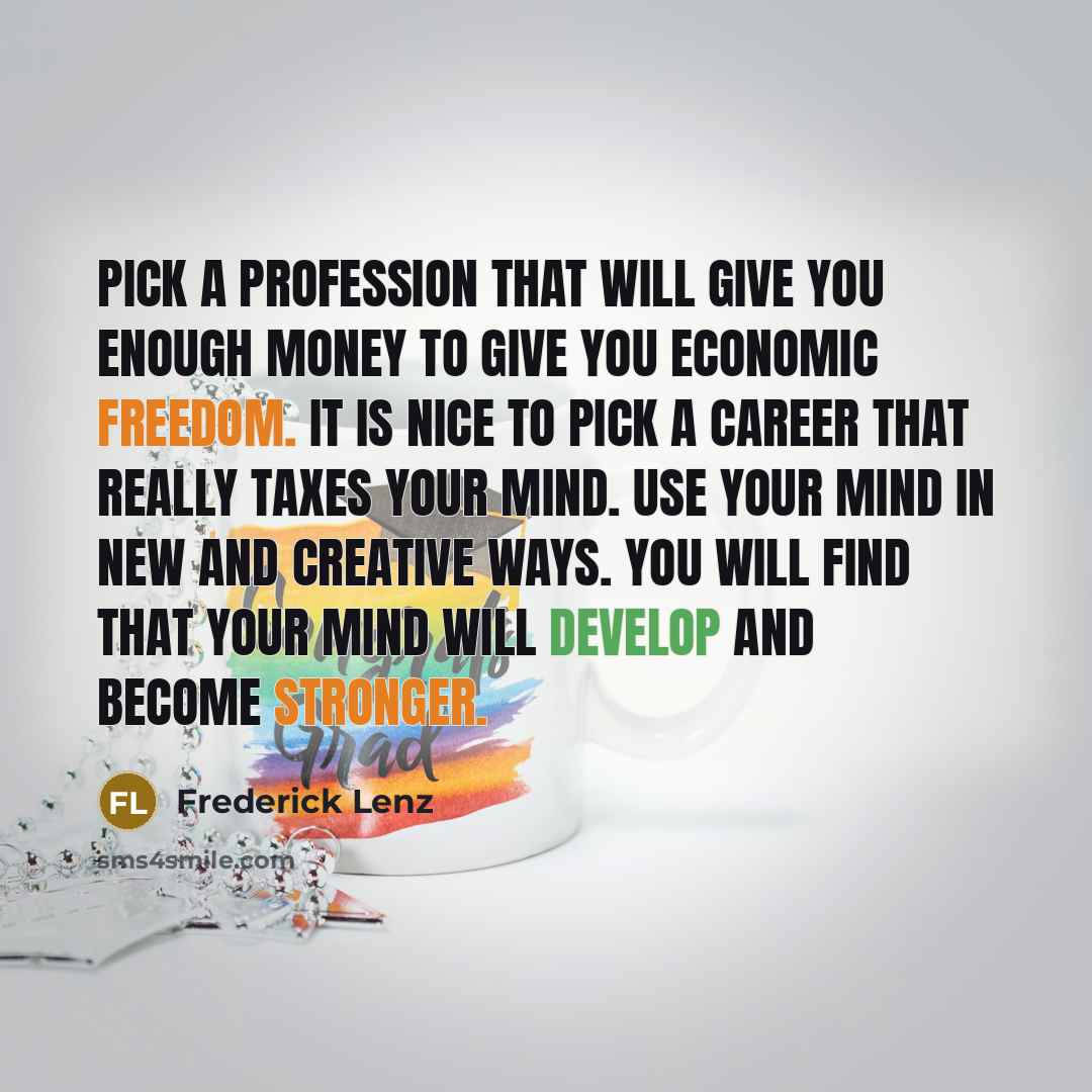 “Pick a profession that will give you enough money to give you economic freedom. It is nice to pick a career that really taxes your mind. Use your mind in new and creative ways. You will find that your mind will develop and become stronger.” quote by Frederick Lenz