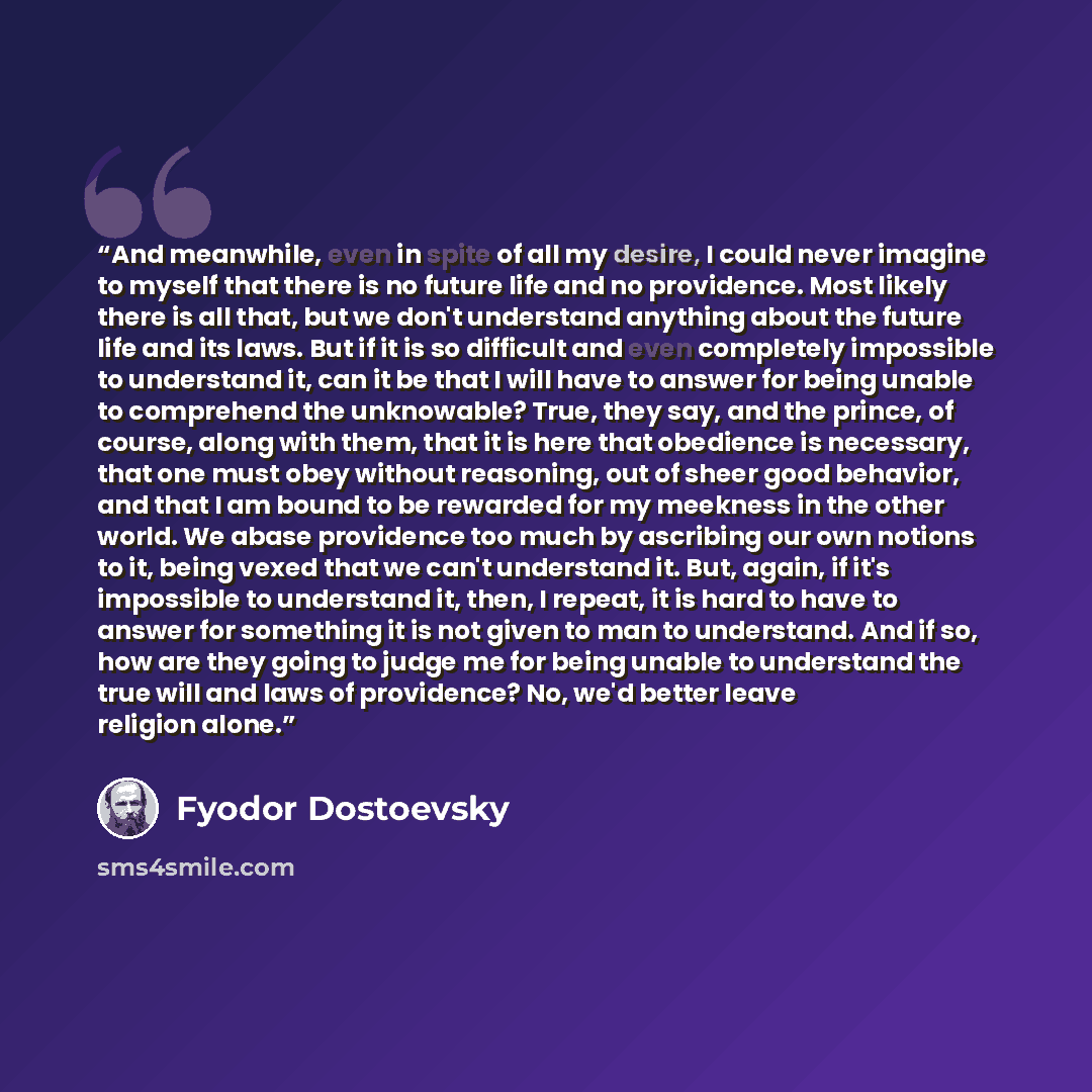 “And meanwhile, even in spite of all my desire, I could never imagine to myself that there is no future life and no providence. Most likely there is all that, but we don't understand anything about the future life and its laws. But if it is so difficult and even completely impossible to understand…” quote by Fyodor Dostoevsky