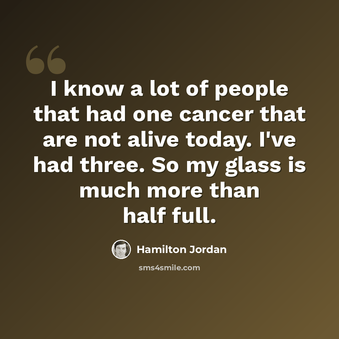 “I know a lot of people that had one cancer that are not alive today. I've had three. So my glass is much more than half full.” quote by Hamilton Jordan