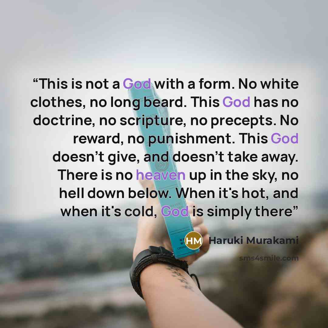 “This is not a God with a form. No white clothes, no long beard. This God has no doctrine, no scripture, no precepts. No reward, no punishment. This God doesn't give, and doesn't take away. There is no heaven up in the sky, no hell down below. When it's hot, and when it's cold, God is simply there” quote by Haruki Murakami
