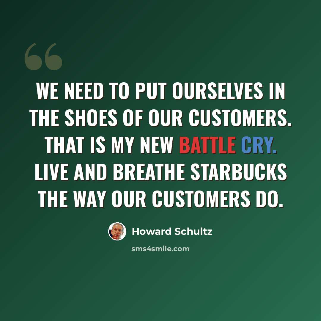“We need to put ourselves in the shoes of our customers. That is my new battle cry. Live and breathe Starbucks the way our customers do.” quote by Howard Schultz