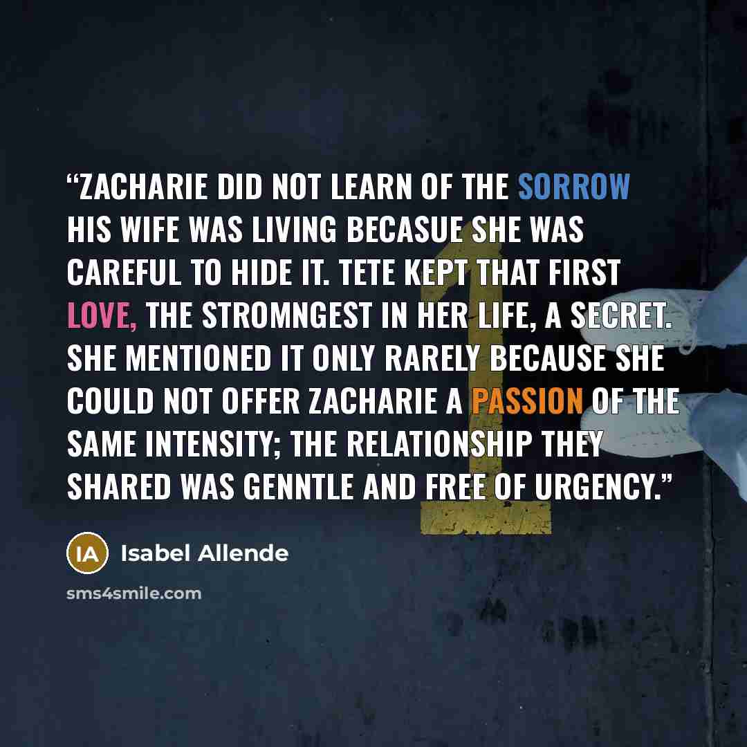 “Zacharie did not learn of the sorrow his wife was living becasue she was careful to hide it. Tete kept that first love, the stromngest in her life, a secret. She mentioned it only rarely because she could not offer Zacharie a passion of the same intensity; the relationship they shared was genntle…” quote by Isabel Allende
