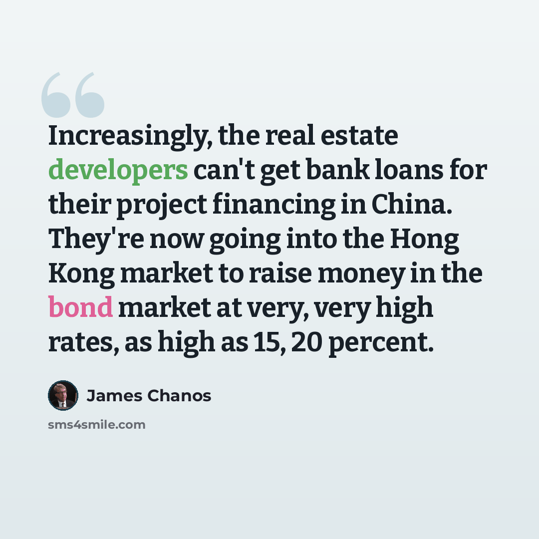 “Increasingly, the real estate developers can't get bank loans for their project financing in China. They're now going into the Hong Kong market to raise money in the bond market at very, very high rates, as high as 15, 20 percent.” quote by James Chanos