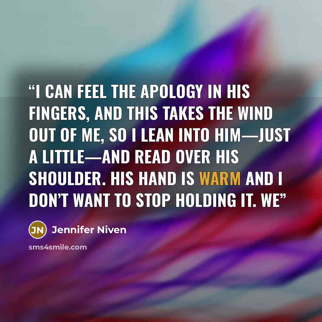 “I can feel the apology in his fingers, and this takes the wind out of me, so I lean into him—just a little—and read over his shoulder. His hand is warm and I don’t want to stop holding it. We” quote by Jennifer Niven