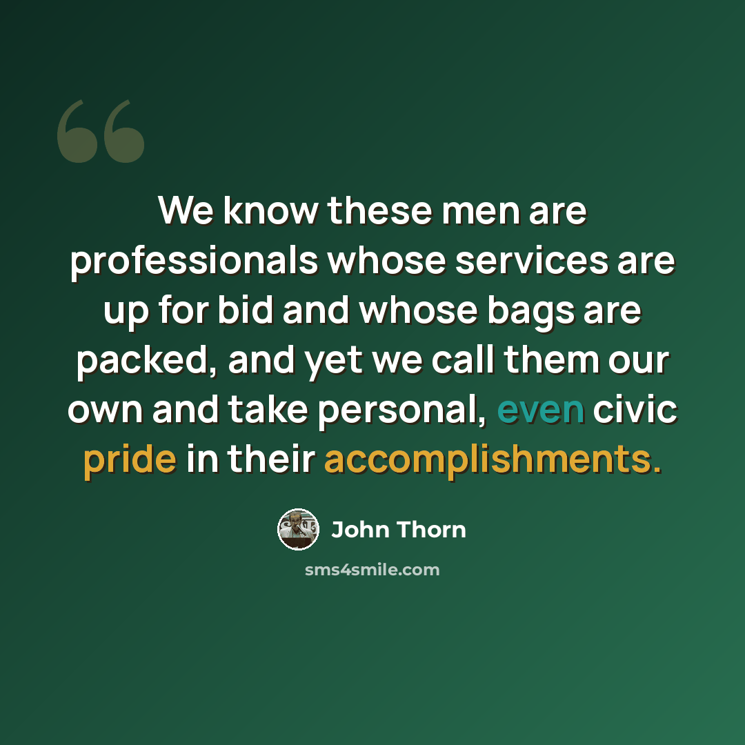 “We know these men are professionals whose services are up for bid and whose bags are packed, and yet we call them our own and take personal, even civic pride in their accomplishments.” quote by John Thorn