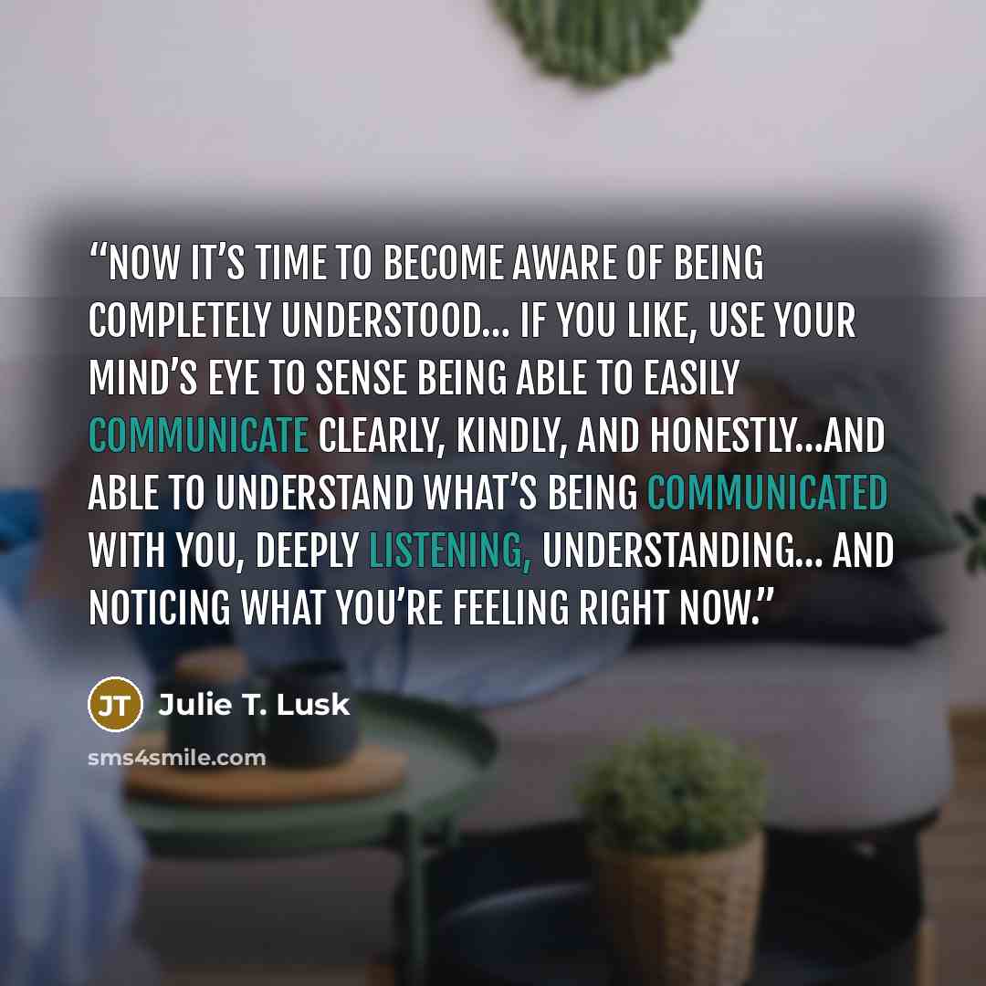 “Now it’s time to become aware of being completely understood… If you like, use your mind’s eye to sense being able to easily communicate clearly, kindly, and honestly…and able to understand what’s being communicated with you, deeply listening, understanding… And noticing what you’re feeling right…” quote by Julie T. Lusk