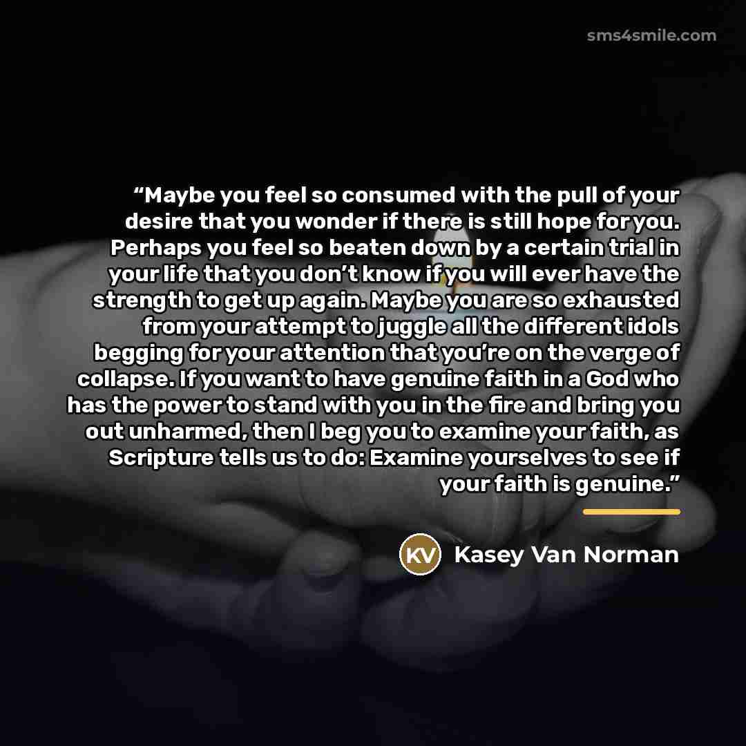 “Maybe you feel so consumed with the pull of your desire that you wonder if there is still hope for you. Perhaps you feel so beaten down by a certain trial in your life that you don’t know if you will ever have the strength to get up again. Maybe you are so exhausted from your attempt to juggle all…” quote by Kasey Van Norman