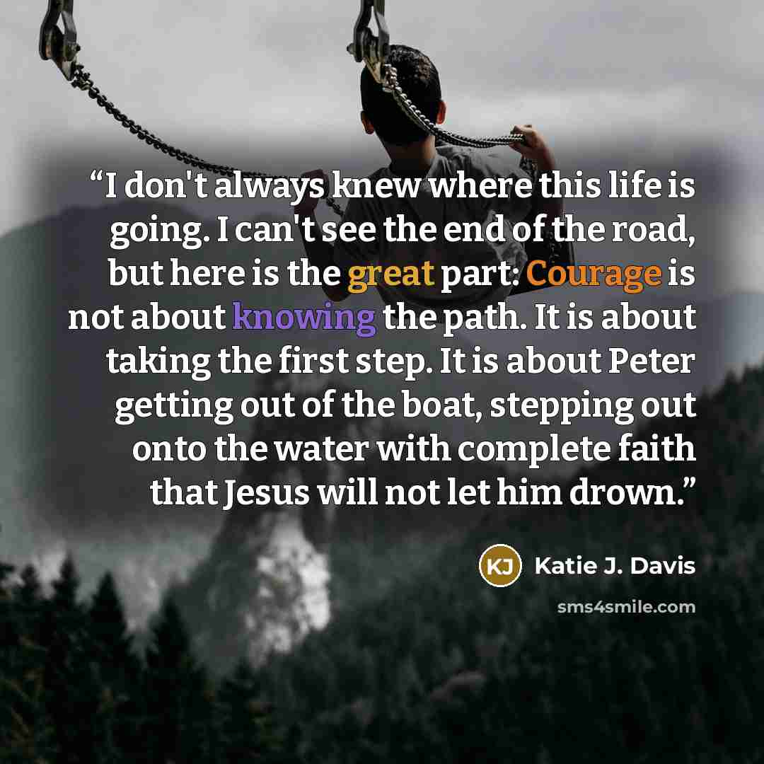 “I don't always knew where this life is going. I can't see the end of the road, but here is the great part: Courage is not about knowing the path. It is about taking the first step. It is about Peter getting out of the boat, stepping out onto the water with complete faith that Jesus will not let…” quote by Katie J. Davis