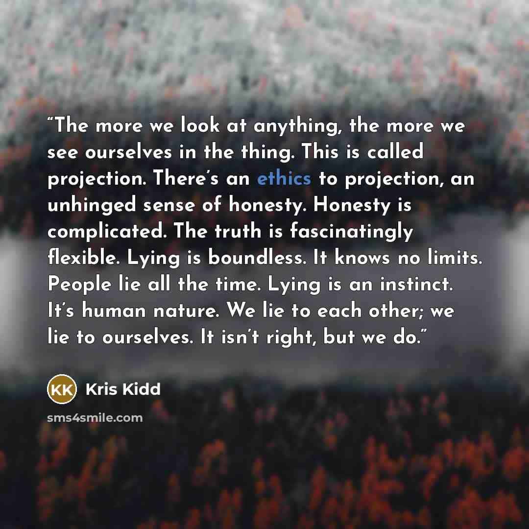 “The more we look at anything, the more we see ourselves in the thing. This is called projection. There’s an ethics to projection, an unhinged sense of honesty. Honesty is complicated. The truth is fascinatingly flexible. Lying is boundless. It knows no limits. People lie all the time. Lying is an…” quote by Kris Kidd
