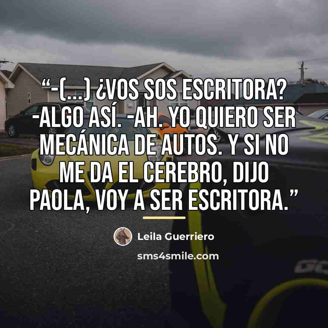 “-(...) ¿Vos sos escritora? -Algo así. -Ah. Yo quiero ser mecánica de autos. Y si no me da el cerebro, dijo Paola, voy a ser escritora.” quote by Anonymous