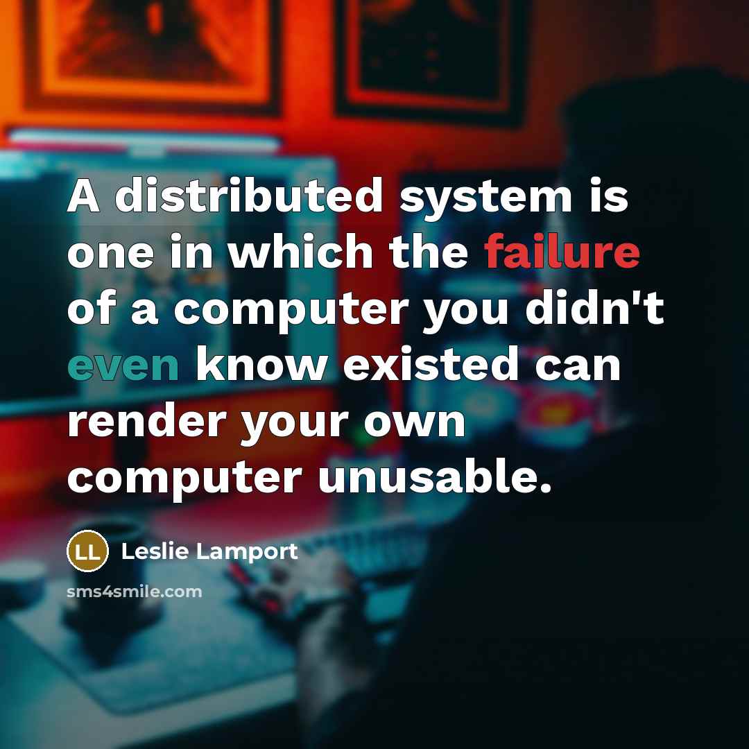 “A distributed system is one in which the failure of a computer you didn't even know existed can render your own computer unusable.” quote by Leslie Lamport
