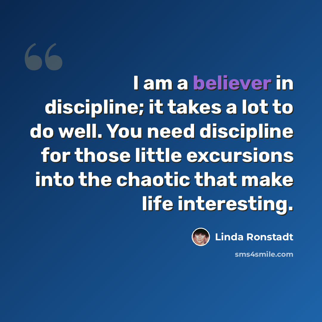 “I am a believer in discipline; it takes a lot to do well. You need discipline for those little excursions into the chaotic that make life interesting.” quote by Linda Ronstadt